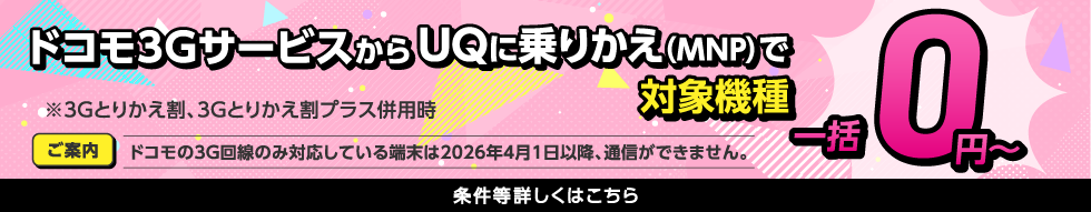 ドコモ3GサービスからUQに乗りかえ（MNP）で対象機種一括0円〜 ※3Gとりかえ割、3Gとりかえ割プラス併用時 ご案内 ドコモの3G回線のみ対応している端末は2026年4月1日以降、通信ができません。 条件等詳しくはこちら