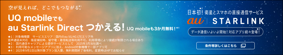 空が見えれば、どこでもつながる。★1 UQ mobileでもau Starlink Directつかえる！ UQ mobileも3か月無料！★4 日本初★2！衛星とスマホの直接通信サービス  au Starlink データ通信いよいよ開始！対応アプリ続々登場！★3 条件等詳しくはこちら ★1：対象機種要 サービスエリア：国内のau 5G/4G LTEエリア外 音声通話未対応 衛星捕捉時、留守電・着信転送等利用不可。利用環境によリ接続が制限される場合あり ★2：国内通信キャリアによる提供サービスとして 2025年3月当社調べ ★3：利用可能なメッセージアプリに加え、Android対象機種で一部アプリ可 ★4：2025年9月1日以降対象プラン加入要。無料期間終了後有料。変更時はHPでお知らせ