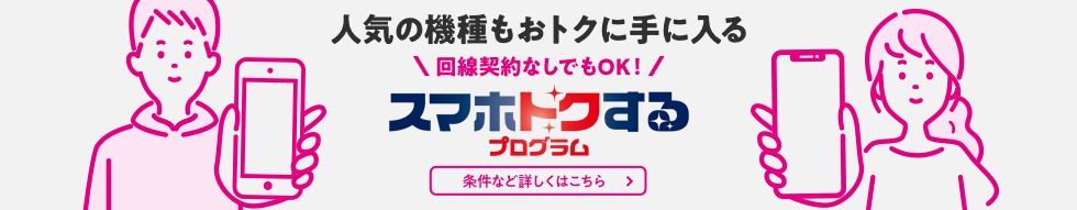 人気の機種もおトクに手に入る 回線契約なしでもOK！ スマホトクするプログラム 条件など詳しくはこちら