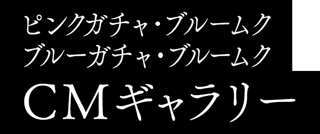 ピンクガチャ・ブルームク ブルーガチャ・ブルームク CMギャラリー