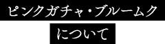ピンクガチャ・ブルームクについて