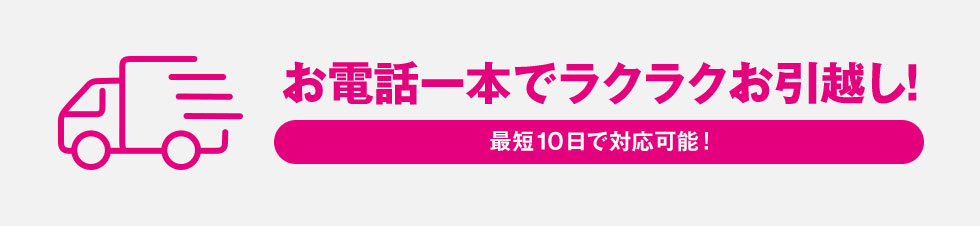 お電話一本でラクラクお引越し!最短10日で対応可能!