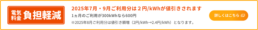 電気料金負担軽減 2025年7月・9月ご利用分は2円／kWhが値引きされます 1カ月のご利用が300kWhなら600円 ※2025年8月ご利用分は値引き額増（2円／kWh→2.4円／kWh）となります。 詳しくはこちら