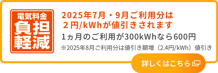 電気料金負担軽減 2025年7月・9月ご利用分は2円／kWhが値引きされます 1カ月のご利用が300kWhなら600円 ※2025年8月ご利用分は値引き額増（2円／kWh→2.4円／kWh）値引き 詳しくはこちら