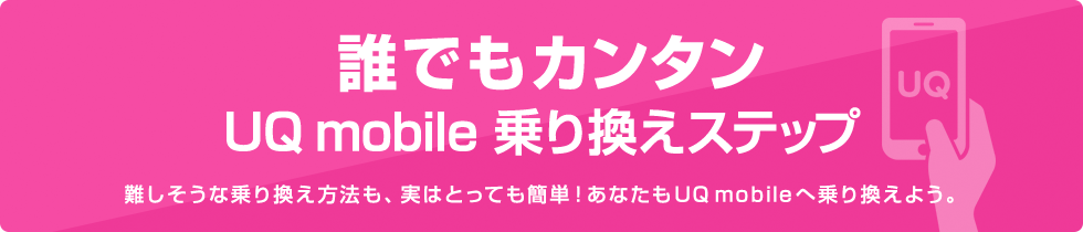 誰でもカンタンUQ mobile 乗り換えステップ 難しそうな乗り換え方法も、実はとっても簡単！あなたもUQ mobileへ乗り換えよう。
