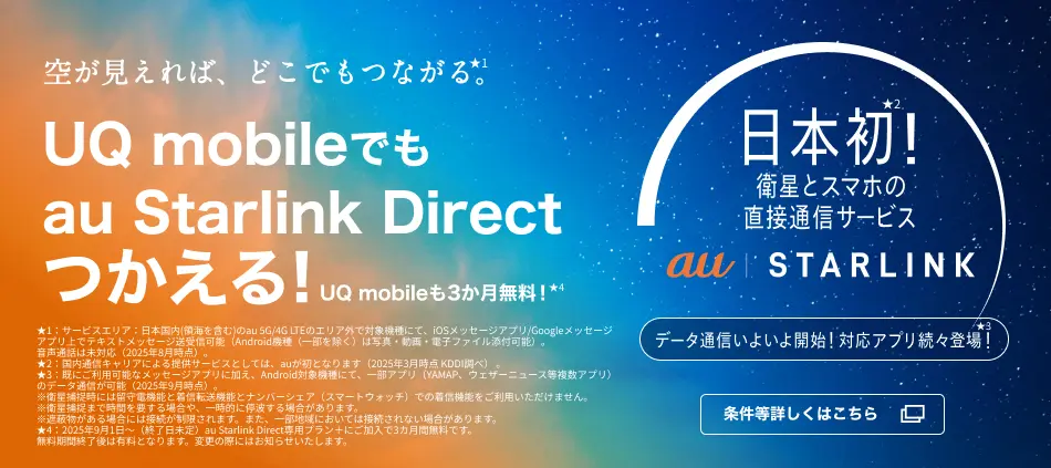 空が見えれば、どこでもつながる。★1 /UQ mobileでもau Starlink Direct つかえる！/日本初！★2衛星とスマホの直接通信サービス au Starlink(ロゴ)/データ通信いよいよ開始！対応アプリ続々登場！★3｜★1：サービスエリア：日本国内（領海を含む）のau 5G/4G LTEのエリア外で対応機種にて、iOSメッセージアプリ/Googleメッセージアプリ上でテキストメッセージ送受信可能（Android機種（一部を除く）は写真・動画・電子ファイル添付可能）。音声通話は未対応（2025年8月時点）。★2：国内通信キャリアによる提供サービスとしては、auが初となります。（2025年3月時点 KDDI調べ）★3：すでにご利用可能なメッセージアプリに加え、Android対象機種にて、一部アプリ（YAMAP、ウェザーニュース等複数アプリ）のデータ通信が可能（2025年8月時点）。　※衛星捕捉時には留守電機能と着信転送機能とナンバーシェア（スマートウォッチ）での着信機能をご利用いただけません。　※衛星捕捉まで時間を要する場合や、一時的に停波する場合があります。※遮蔽物がある場合には接続が制限されます。また、一部地域においては接続されない場合があります。