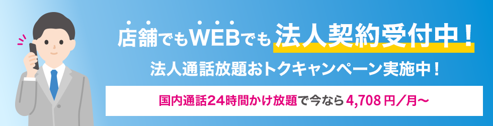 店舗でもWEBでも法人契約受付中！ 法人通話放題おトクキャンペーン実施中！ 国内通話24時間かけ放題で今なら3,058円／月〜