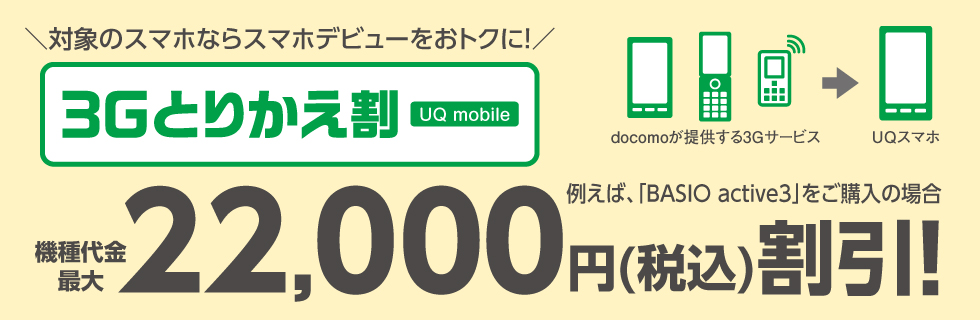 ＼対象のスマホならスマホデビューをおトクに！／ 3Gとりかえ割 UQ mobile 例えば、「BASIO active2」をご購入の場合 機種代金最大22,000円（税込）割引！
