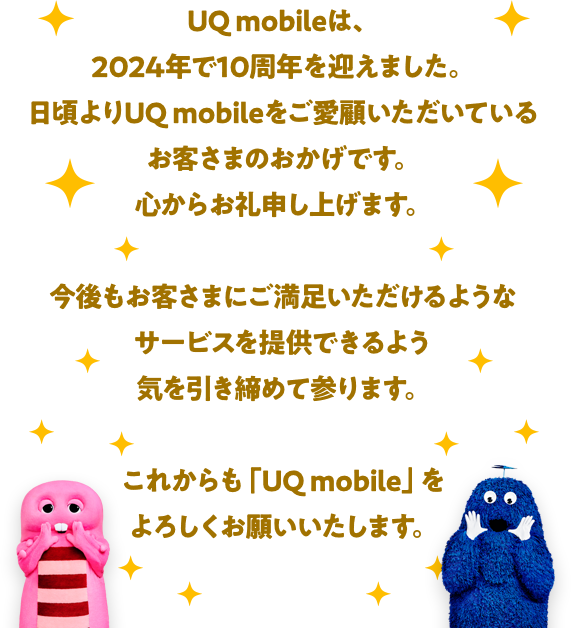 UQ mobileは、今年で10周年を迎えます。日頃よりUQ mobileをご愛顧いただいているお客さまのおかげです。心からお礼申し上げます