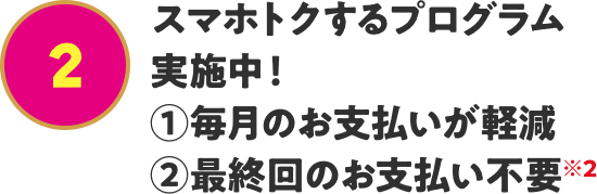 スマホトクするプログラム実施中！ ①毎月のお支払いが軽減 ②最終回のお支払い不要※2