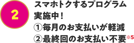 スマホトクするプログラム実施中! ①毎月のお支払いが軽減 ②最終回のお支払い不要※5