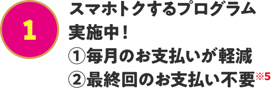 スマホトクするプログラム実施中! ①毎月のお支払いが軽減 ②最終回のお支払い不要※5