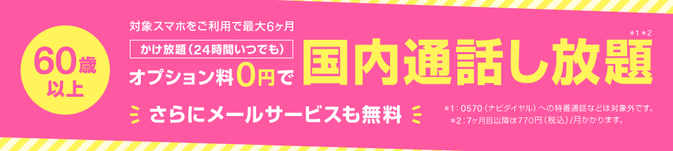 60歳以上 対象スマホをご利用で最大6ヶ月 かけ放題(24時間いつでも) オプション料0円で国内通話し放題*1*2 さらにメールサービスも無料 *1:0570(ナビダイヤル)への特番通話などは対象外です。 *2:7ヶ月目移行は770円(税込)/月かかります。