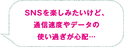 SNSを楽しみたいけど、通信速度やデータの使い過ぎが心配…