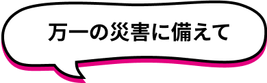 万一の災害に備えて