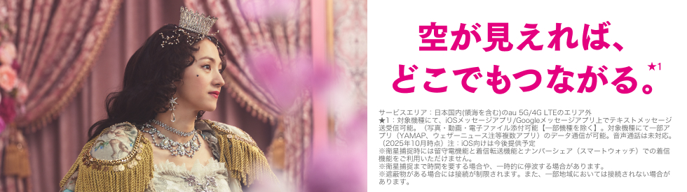 空が見えれば、どこでもつながる。★1 サービスエリア：日本国内（領海を含む）のau 5G/4G LTEのエリア外 ★1：対象機種にて、iOSメッセージアプリ/Googleメッセージアプリ上でテキストメッセージ送受信可能。（写真・動画・電子ファイル添付可能【一部機種を除く】。対象機種にて一部アプリ（YAMAP、ウェザーニュース注等複数アプリ）のデータ通信が可能。音声通話は未対応。（2025年10月時点）注：iOS向けは今後提供予定 ※衛星捕捉時には留守電機能と着信転送機能とナンバーシェア（スマートウォッチ）での着信機能をご利用いただけません。 ※衛星捕捉まで時間を要する場合や、一時的に停波する場合があります。 ※遮蔽物がある場合には接続が制限されます。また、一部地域においては接続されない場合があります。