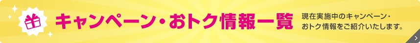 キャンペーン・おトク情報一覧 現在実施中のキャンペーン・おトク情報をご紹介いたします。