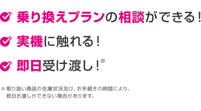 乗り換えプランの相談ができる！ 実機に触れる！ 即日受渡し！※取り扱い商品の在庫状況及び、お手続きの時間により、即日お渡しができない場合があります。
