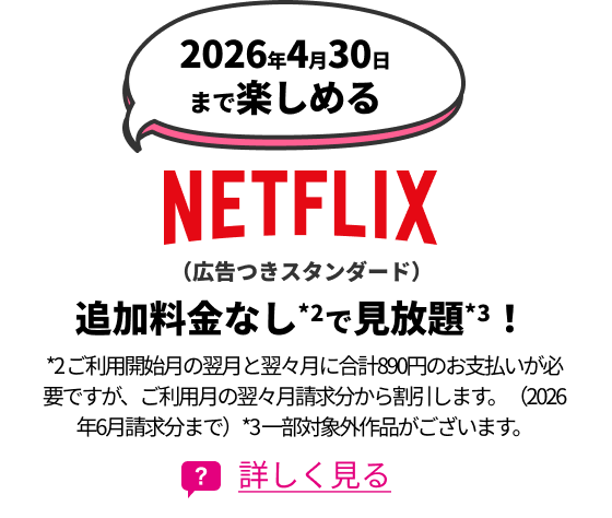 2026年4月30日まで楽しめるNETFLIX（広告つきスタンダード） 追加料金なし*2で見放題*3！ *2 ご利用開始月の翌月と翌々月に合計890円のお支払いが必要ですが、ご利用月の翌々月請求分から割引します。（2026年6月請求分まで）*3 一部対象外作品がございます。 詳しく見る