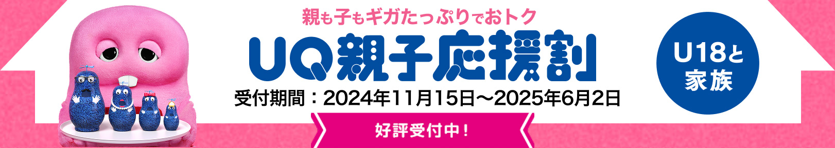 親も子もギガたっぷりでおトク UQ親子応援割 U18と家族 受付期間：2024年11月15日〜2025年6月2日 好評受付中！