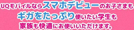 UQモバイルならスマホデビューのお子さまもギガをたっぷり使いたい学生も家族も快適にお使いいただけます。