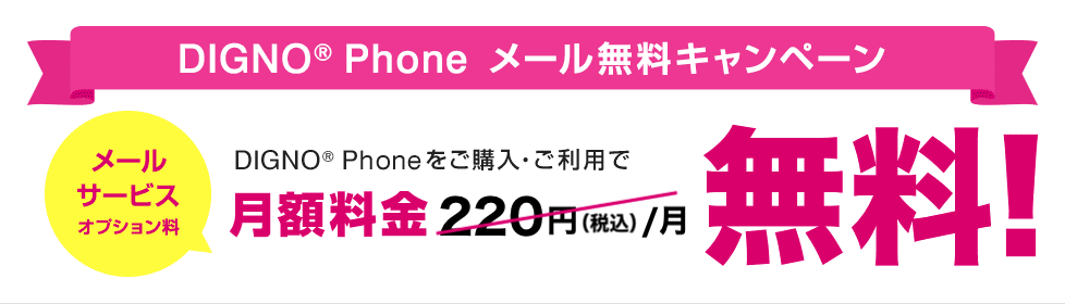 DIGNO® Phone メール無料キャンペーン DIGNO® Phoneをご購入・ご利用で月額料金220円（税込）／月（メールサービスオプション料）が無料！