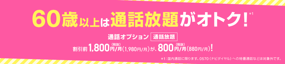 60歳以上は通話放題がオトク！*1 通話オプション 通話放題 割引前1,800円（税抜）／月（1,980円／月）が、800円（税抜）／月（880円／月）！ *1：国内通話に限ります。0570（ナビダイヤル）への特番通話などは対象外です。