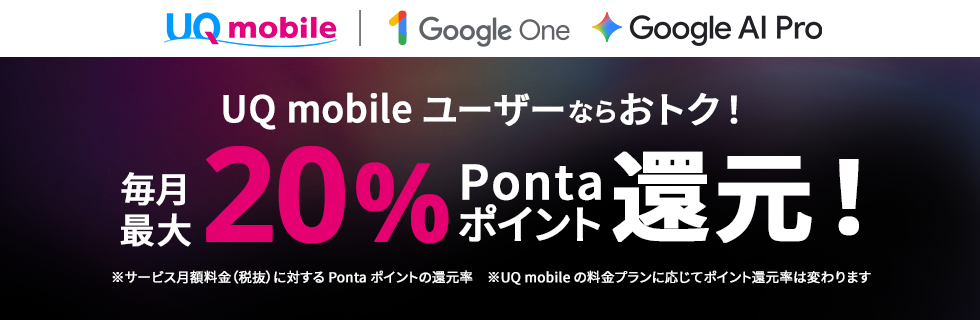 UQ mobile Google One Google AI Pro UQ mobileユーザーならおトク！ 毎月最大20％Pontaポイント還元！ ※サービス月額料金（税抜）に対するPontaポイントの還元率 ※UQ mobileの料金プランに応じてポイント還元率は変わります
