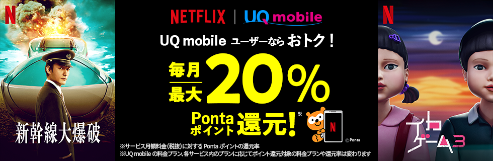 Netflix UQ mobile UQ mobileユーザーならおトク！ 毎月最大20％Pontaポイント還元！※ ※サービス月額料金（税抜）に対するPontaポイントの還元率 ※UQ mobileの料金プラン、各サービス内のプランに応じてポイント還元対象の料金プランや還元率は変わります