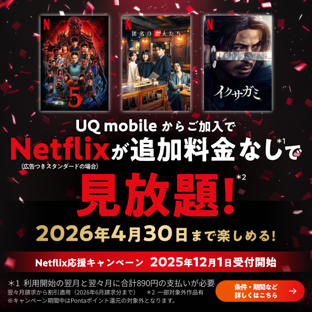 UQ mobileからご加入でNetflix（広告つきスタンダードの場合）が追加料金なし*1で見放題！*2 2026年4月30日まで楽しめる！ Netflix応援キャンペーン 2025年12月1日受付開始 *1利用開始の翌月と翌々月に合計890円の支払いが必要 翌々月請求から割引適用（2026年6月請求分まで） *2一部対象外作品有 ※キャンペーン期間中はPontaポイント還元の対象外となります。 条件・期間など詳しくはこちら