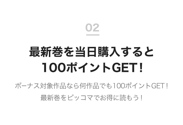 02 最新巻を当日購入すると100ポイントGET！ ボーナス対象作品なら何作品でも100ポイントGET！ 最新巻をピッコマでお得に読もう！