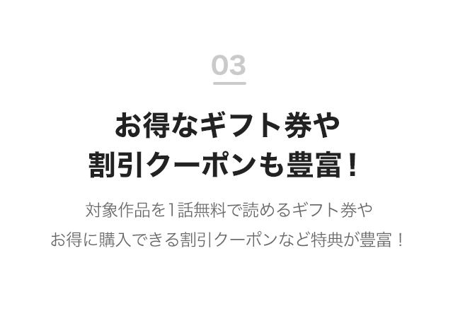 03 お得なギフト券や割引クーポンも豊富！ 対象作品を1話無料で読めるギフト券やお得に購入できる割引クーポンなど特典が豊富！