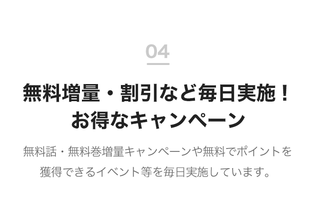 04 無料増量・割引など毎日実施！お得なキャンペーン 無料話・無料巻増量キャンペーンや無料でポイントを獲得できるイベント等を毎日実施しています。
