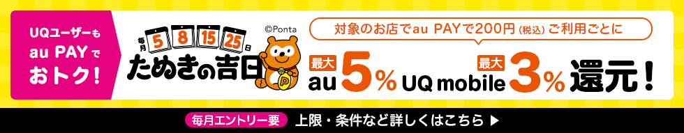 UQユーザーもau PAYでおトク！ 毎月5、8、15、25日 たぬきの吉日 対象のお店でau PAYで200円（税込）ご利用ごとにau最大5％ UQ mobile最大3％還元！ 毎月エントリー要 上限・条件など詳しくはこちら