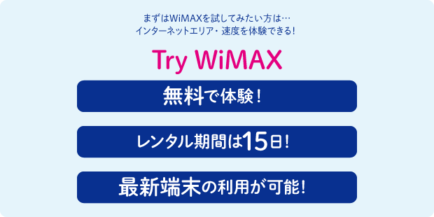 まずはWiMAXを試してみたい方は… インターネットエリア・速度を体験できる！ Try WiMAX 無料で体験！ レンタル期間は15日！ 最新端末の利用が可能！