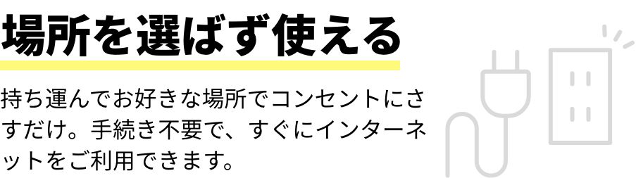 場所を選ばず使える 持ち運んでお好きな場所でコンセントにさすだけ。手続き不要で、すぐにインターネットをご利用できます。