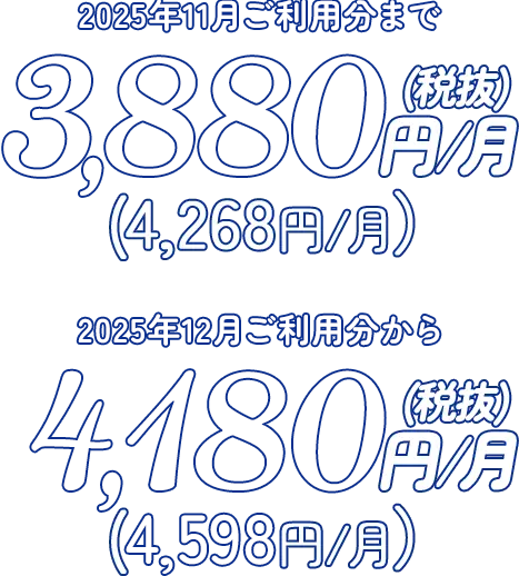 2025年11月ご利用分まで 3,880円／月（税抜）（4,268円／月） 2025年12月ご利用分から 4,180円／月（税抜）（4,598円／月）