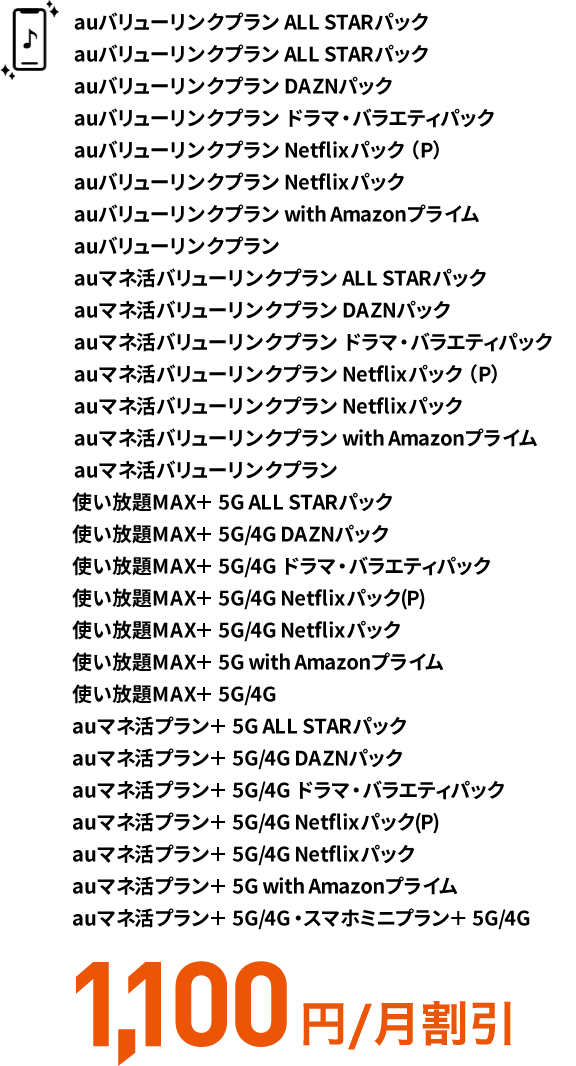 auバリューリンクプラン ALL STARパック auバリューリンクプラン DAZNパック auバリューリンクプラン ドラマ・バラエティパック auバリューリンクプラン Netflixパック（P） auバリューリンクプラン Netflixパック auバリューリンクプラン with Amazonプライム auバリューリンクプラン auマネ活バリューリンクプラン ALL STARパック auマネ活バリューリンクプラン DAZNパック auマネ活バリューリンクプラン ドラマ・バラエティパック auマネ活バリューリンクプラン Netflixパック（P） auマネ活バリューリンクプラン Netflixパック auマネ活バリューリンクプラン with Amazonプライム auマネ活バリューリンクプラン 使い放題MAX＋ 5G ALL STARパック 使い放題MAX＋ 5G/4G DAZNパック 使い放題MAX＋ 5G/4G ドラマ・バラエティパック 使い放題MAX＋ 5G/4G Netflixパック(P) 使い放題MAX＋ 5G/4G Netflixパック 使い放題MAX＋ 5G with Amazonプライム 使い放題MAX＋ 5G/4G auマネ活プラン＋ 5G ALL STARパック auマネ活プラン＋ 5G/4G DAZNパック auマネ活プラン＋ 5G/4G ドラマ・バラエティパック auマネ活プラン＋ 5G/4G Netflixパック(P) auマネ活プラン＋ 5G/4G Netflixパック auマネ活プラン＋ 5G with Amazonプライム auマネ活プラン＋ 5G/4G・スマホミニプラン＋ 5G/4G