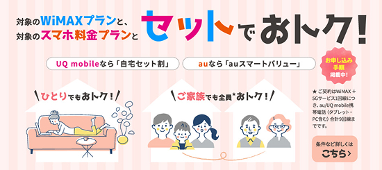 対象のWiMAXプランと、対象のスマホ料金プランとセットでおトク！UQ mobileなら「自宅セット割」auなら「auスマートバリュー」ひとりでもおトク！ご家族でも全員★おトク！お申し込み手順掲載中！★ご契約はWiMAX +5Gサービス1回線につき、au/UQ mobile携帯電話（タブレット・PC含む）合計9回線までです。条件など詳しくはこちら