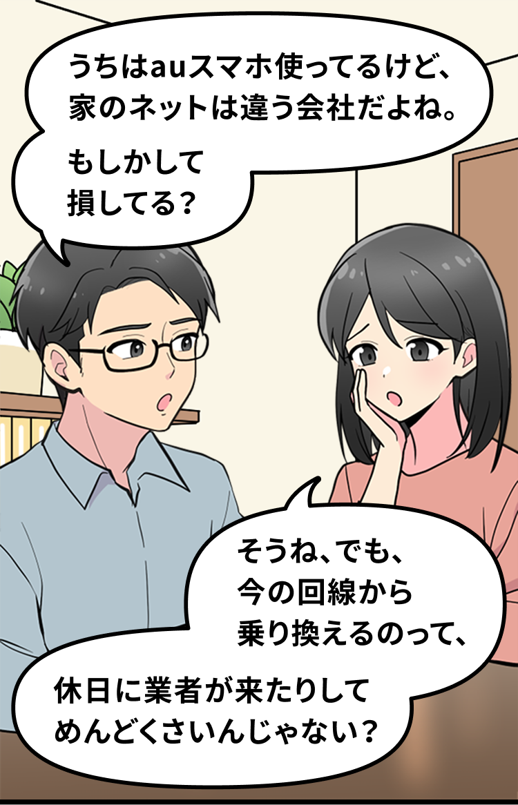 うちはauスマホ使ってるけど、家のネットは違う会社だよね。もしかして損してる？ そうね、でも、 今の回線から乗り換えるのって、休日に業者が来たりしてめんどくさいんじゃない？